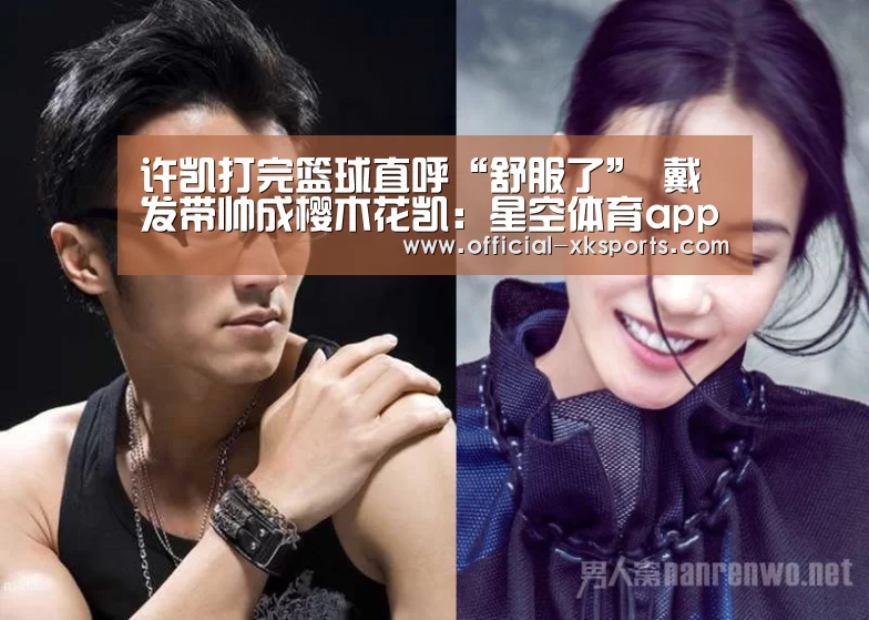 许凯打完篮球直呼“舒服了” 戴发带帅成樱木花凯:星空体育app下载(图3) 星空体育